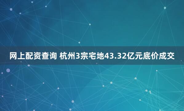 网上配资查询 杭州3宗宅地43.32亿元底价成交