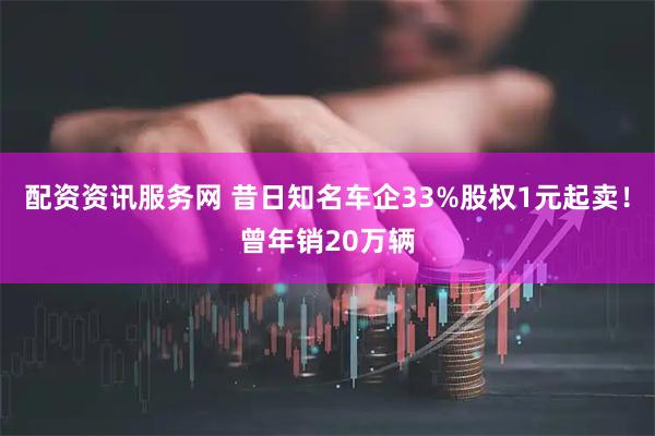 配资资讯服务网 昔日知名车企33%股权1元起卖!曾年销20万辆