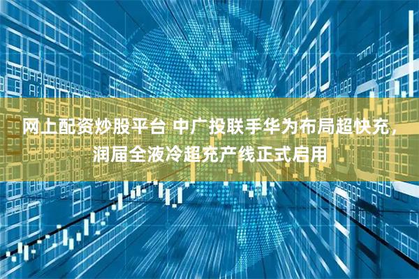 网上配资炒股平台 中广投联手华为布局超快充,润届全液冷超充产线正式启用