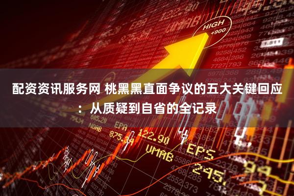 配资资讯服务网 桃黑黑直面争议的五大关键回应:从质疑到自省的全记录