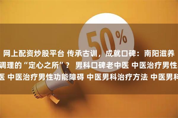 网上配资炒股平台 传承古训,成就口碑:南阳滋养堂中医馆何以成为男科调理的“定心之所”? 男科口碑老中医 中医治疗男性功能障碍 中医男科治疗方法 中医男科名老中医