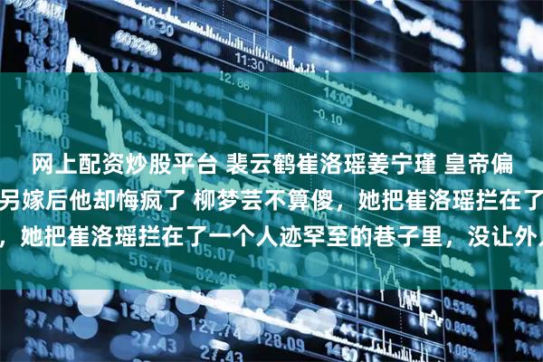 网上配资炒股平台 裴云鹤崔洛瑶姜宁瑾 皇帝偏宠心上人我和贵妃双双另嫁后他却悔疯了 柳梦芸不算傻，她把崔洛瑶拦在了一个人迹罕至的巷子里，没让外人看见。