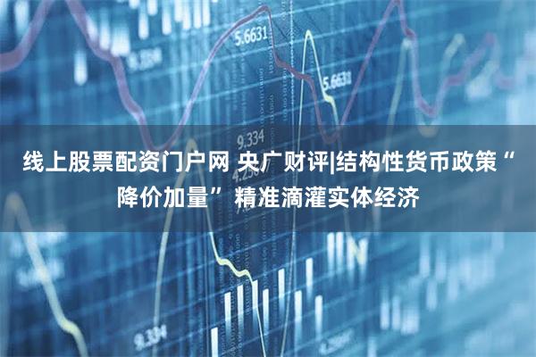 线上股票配资门户网 央广财评|结构性货币政策“降价加量” 精准滴灌实体经济