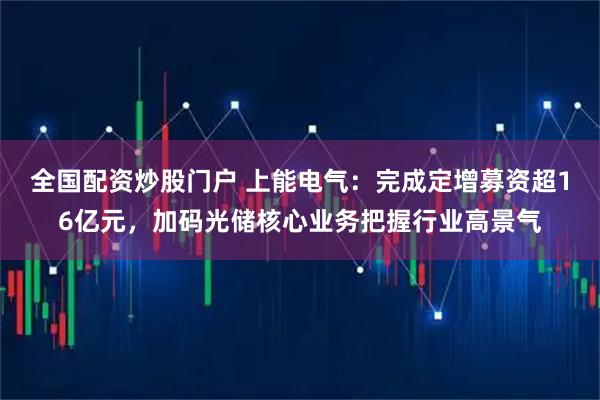 全国配资炒股门户 上能电气：完成定增募资超16亿元，加码光储核心业务把握行业高景气