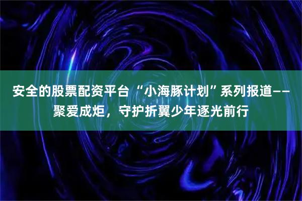 安全的股票配资平台 “小海豚计划”系列报道——聚爱成炬，守护折翼少年逐光前行