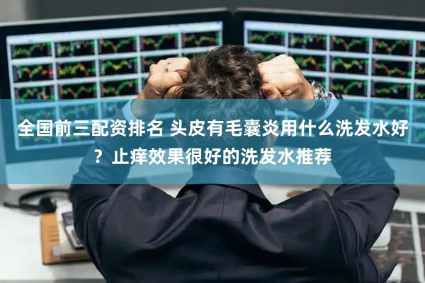 全国前三配资排名 头皮有毛囊炎用什么洗发水好？止痒效果很好的洗发水推荐