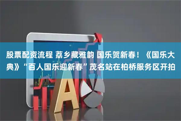 股票配资流程 荔乡藏雅韵 国乐贺新春！《国乐大典》“百人国乐迎新春”茂名站在柏桥服务区开拍