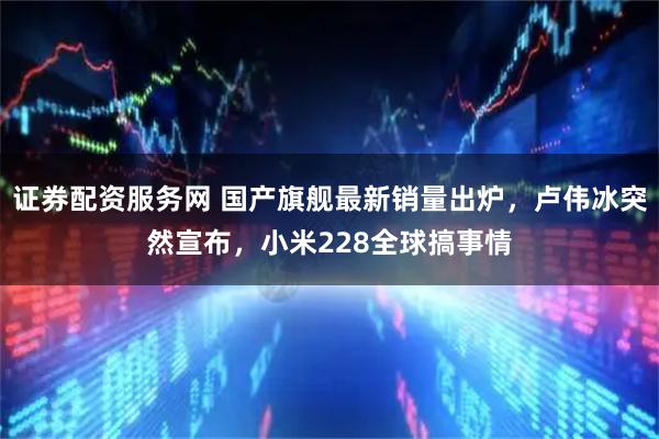 证券配资服务网 国产旗舰最新销量出炉，卢伟冰突然宣布，小米228全球搞事情