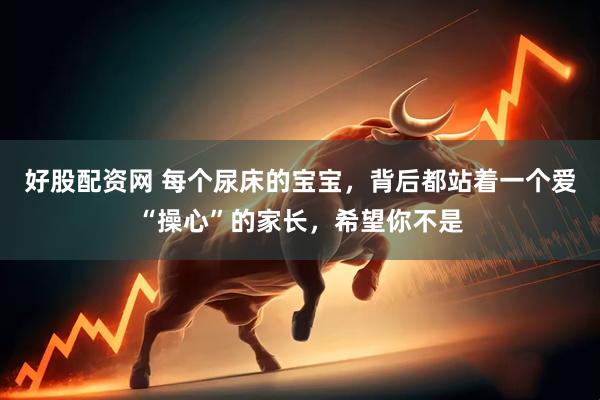 好股配资网 每个尿床的宝宝，背后都站着一个爱“操心”的家长，希望你不是