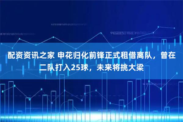 配资资讯之家 申花归化前锋正式租借离队，曾在二队打入25球，未来将挑大梁