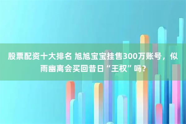 股票配资十大排名 旭旭宝宝挂售300万账号，似雨幽离会买回昔日“王权”吗？