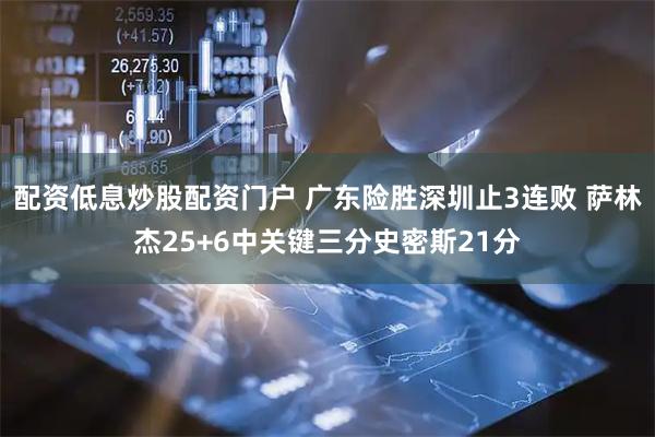 配资低息炒股配资门户 广东险胜深圳止3连败 萨林杰25+6中关键三分史密斯21分