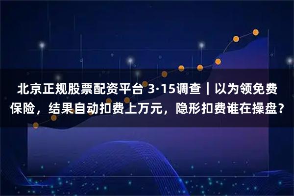北京正规股票配资平台 3·15调查｜以为领免费保险，结果自动扣费上万元，隐形扣费谁在操盘？