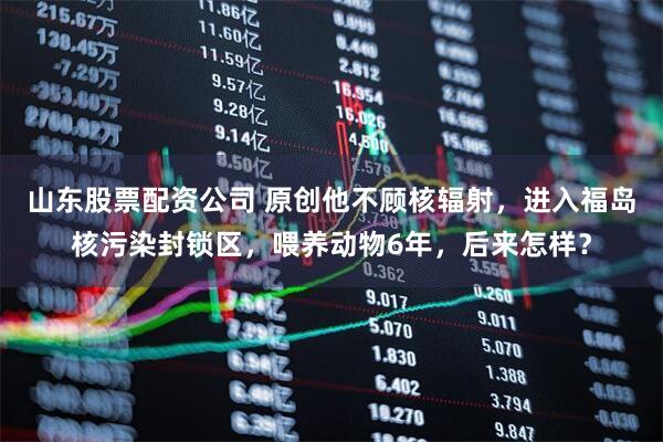 山东股票配资公司 原创他不顾核辐射，进入福岛核污染封锁区，喂养动物6年，后来怎样？