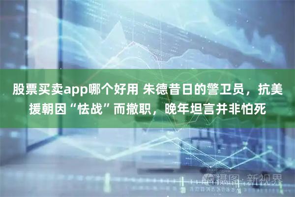 股票买卖app哪个好用 朱德昔日的警卫员，抗美援朝因“怯战”而撤职，晚年坦言并非怕死