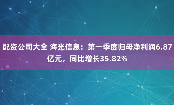 配资公司大全 海光信息：第一季度归母净利润6.87亿元，同比增长35.82%