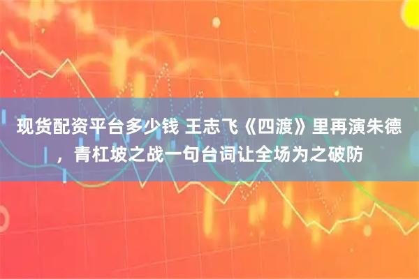 现货配资平台多少钱 王志飞《四渡》里再演朱德，青杠坡之战一句台词让全场为之破防