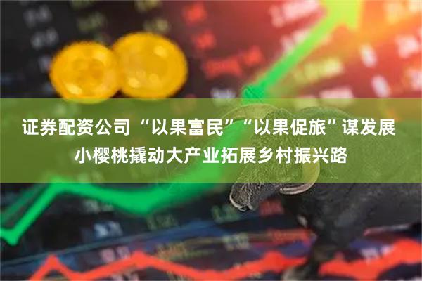 证券配资公司 “以果富民”“以果促旅”谋发展 小樱桃撬动大产业拓展乡村振兴路